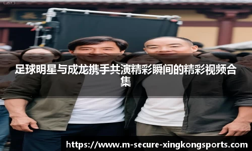足球明星与成龙携手共演精彩瞬间的精彩视频合集
